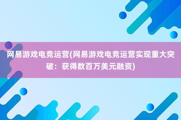 网易游戏电竞运营(网易游戏电竞运营实现重大突破：获得数百万美元融资)