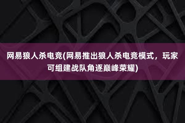 网易狼人杀电竞(网易推出狼人杀电竞模式，玩家可组建战队角逐巅峰荣耀)