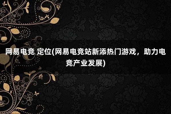 网易电竞 定位(网易电竞站新添热门游戏，助力电竞产业发展)