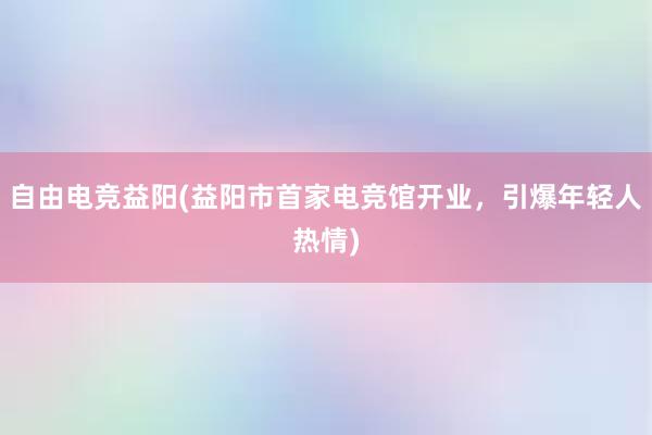 自由电竞益阳(益阳市首家电竞馆开业，引爆年轻人热情)