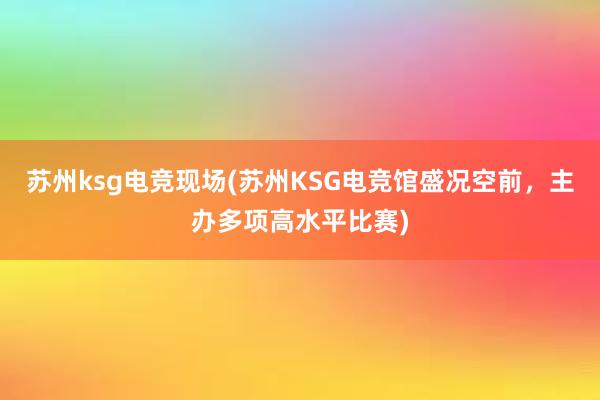 苏州ksg电竞现场(苏州KSG电竞馆盛况空前，主办多项高水平比赛)