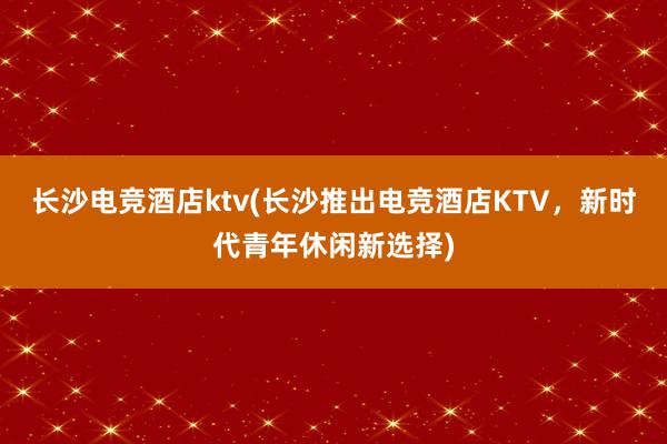 长沙电竞酒店ktv(长沙推出电竞酒店KTV，新时代青年休闲新选择)