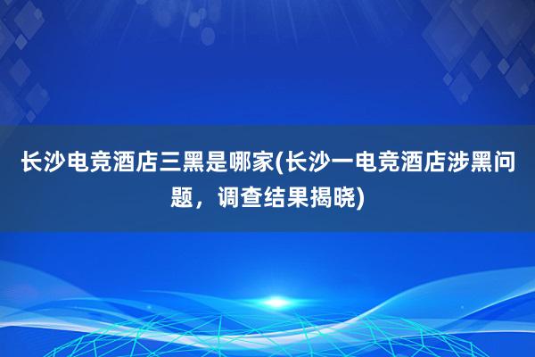 长沙电竞酒店三黑是哪家(长沙一电竞酒店涉黑问题，调查结果揭晓)