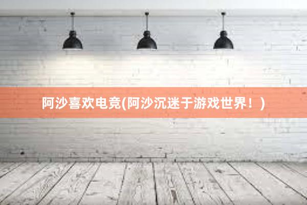 阿沙喜欢电竞(阿沙沉迷于游戏世界！)