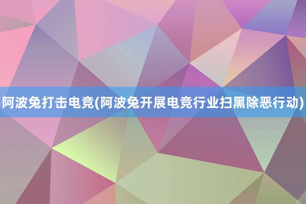 阿波兔打击电竞(阿波兔开展电竞行业扫黑除恶行动)