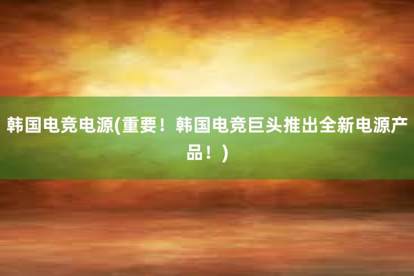 韩国电竞电源(重要！韩国电竞巨头推出全新电源产品！)