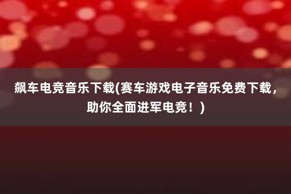 飙车电竞音乐下载(赛车游戏电子音乐免费下载，助你全面进军电竞！)