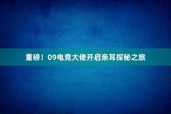 重磅！09电竞大佬开启亲耳探秘之旅