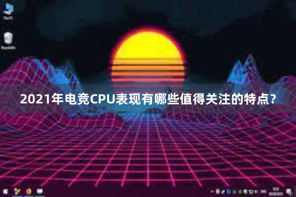 2021年电竞CPU表现有哪些值得关注的特点？