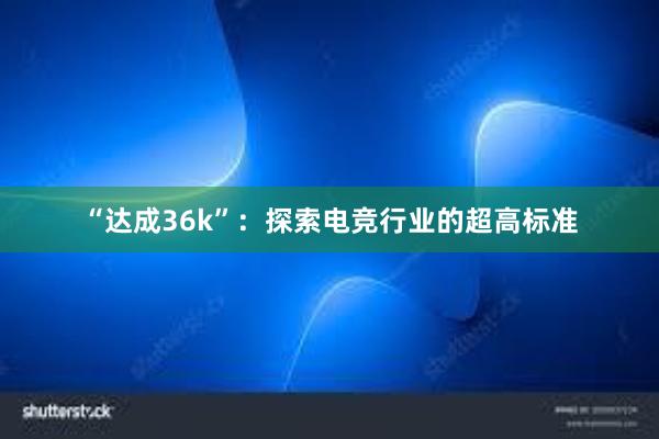 “达成36k”：探索电竞行业的超高标准