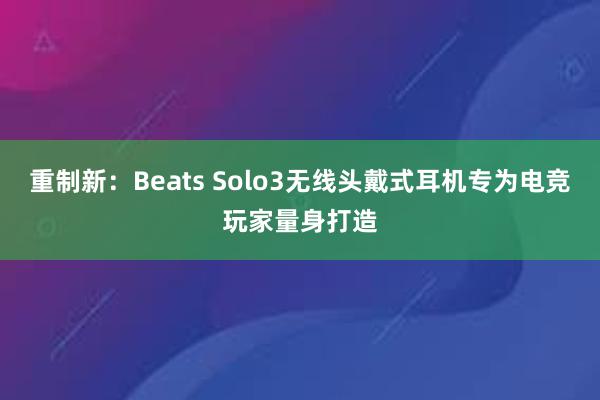 重制新：Beats Solo3无线头戴式耳机专为电竞玩家量身打造