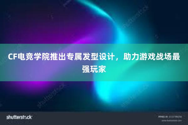 CF电竞学院推出专属发型设计，助力游戏战场最强玩家