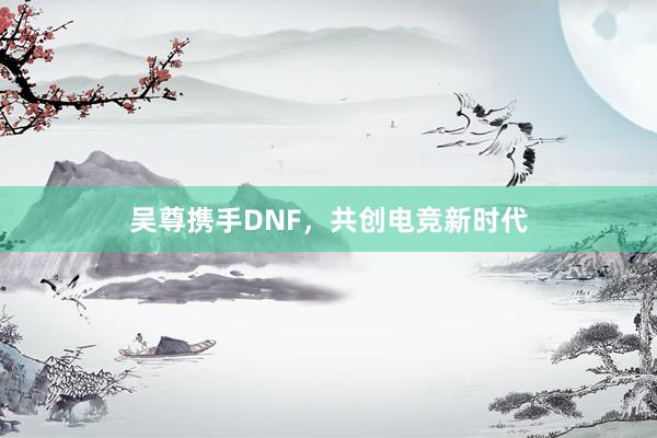 吴尊携手DNF，共创电竞新时代