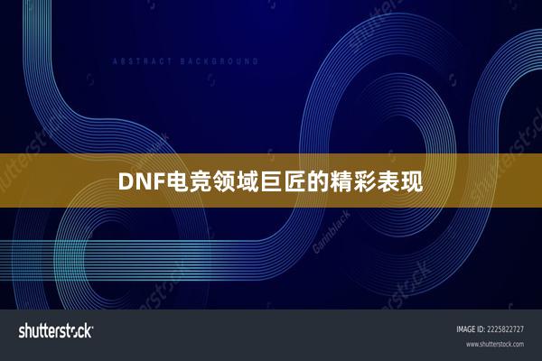 DNF电竞领域巨匠的精彩表现