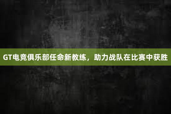 GT电竞俱乐部任命新教练，助力战队在比赛中获胜