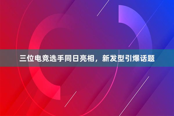 三位电竞选手同日亮相，新发型引爆话题