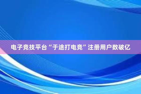 电子竞技平台“于途打电竞”注册用户数破亿