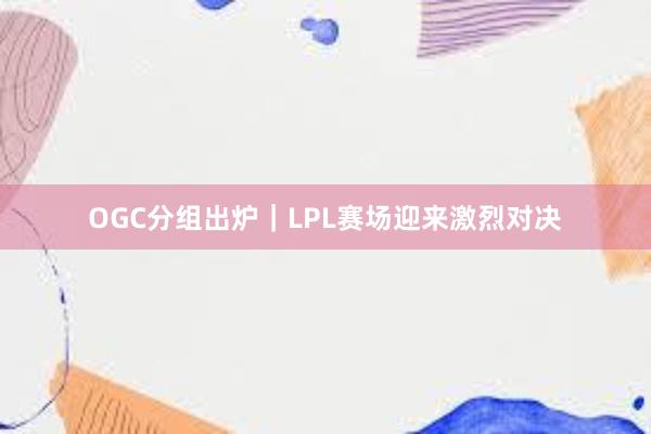 OGC分组出炉｜LPL赛场迎来激烈对决