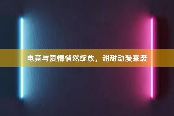 电竞与爱情悄然绽放，甜甜动漫来袭