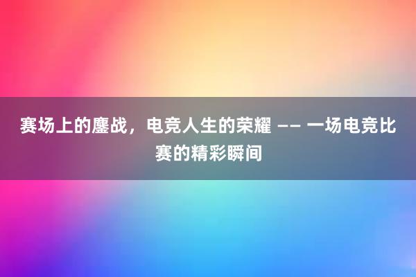 赛场上的鏖战，电竞人生的荣耀 —— 一场电竞比赛的精彩瞬间