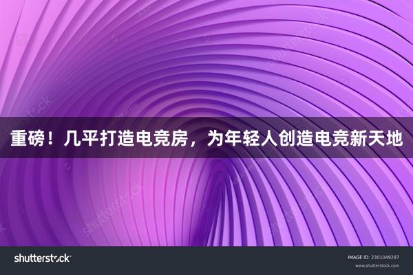 重磅！几平打造电竞房，为年轻人创造电竞新天地