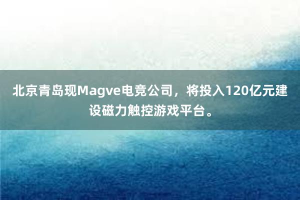 北京青岛现Magve电竞公司，将投入120亿元建设磁力触控游戏平台。