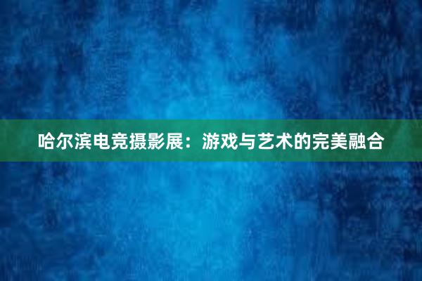 哈尔滨电竞摄影展：游戏与艺术的完美融合