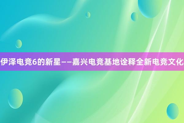 伊泽电竞6的新星——嘉兴电竞基地诠释全新电竞文化