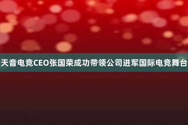 天音电竞CEO张国荣成功带领公司进军国际电竞舞台