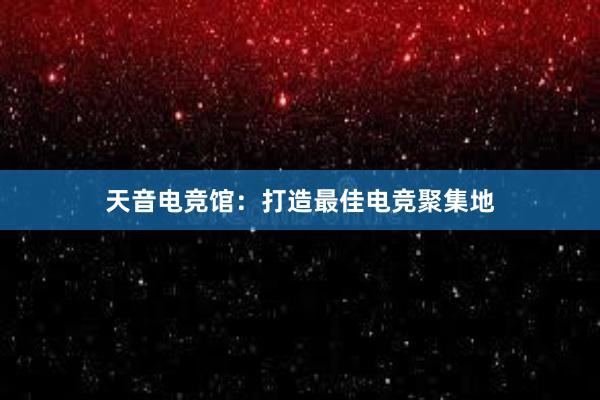 天音电竞馆：打造最佳电竞聚集地