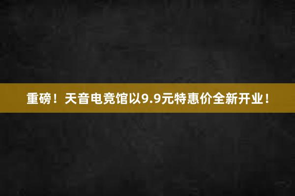 重磅！天音电竞馆以9.9元特惠价全新开业！