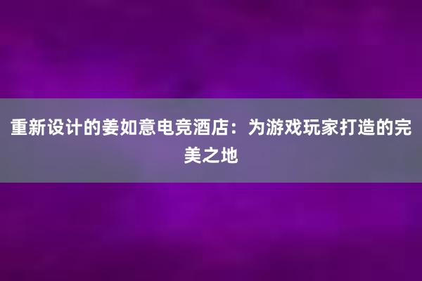 重新设计的姜如意电竞酒店：为游戏玩家打造的完美之地