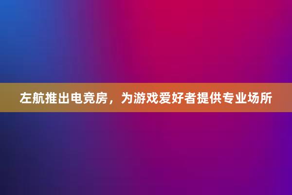 左航推出电竞房，为游戏爱好者提供专业场所