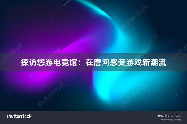 探访悠游电竞馆：在唐河感受游戏新潮流