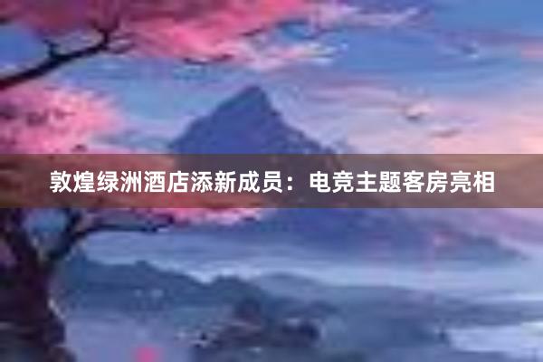 敦煌绿洲酒店添新成员：电竞主题客房亮相