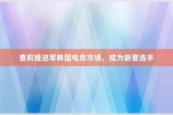 查莉娅进军韩国电竞市场，成为新晋选手