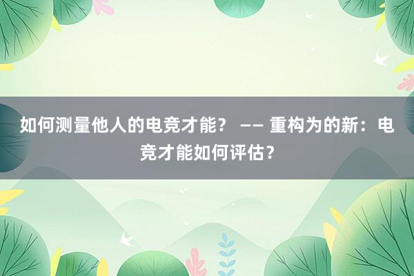 如何测量他人的电竞才能？ —— 重构为的新：电竞才能如何评估？