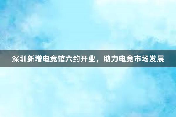 深圳新增电竞馆六约开业，助力电竞市场发展