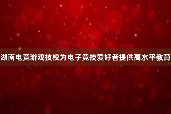 湖南电竞游戏技校为电子竞技爱好者提供高水平教育