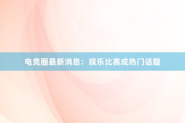 电竞圈最新消息：娱乐比赛成热门话题