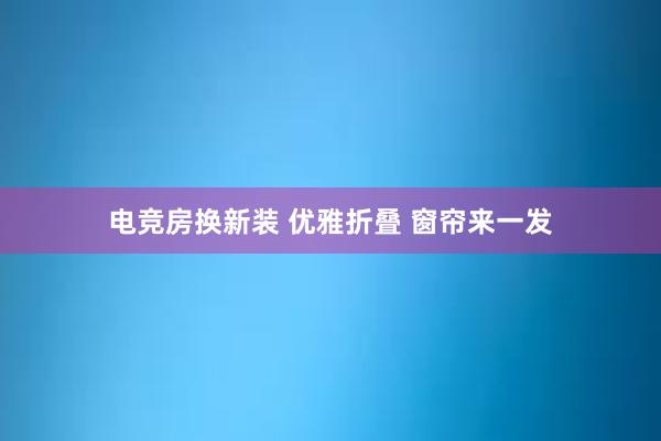 电竞房换新装 优雅折叠 窗帘来一发