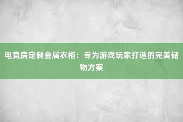 电竞房定制金属衣柜：专为游戏玩家打造的完美储物方案