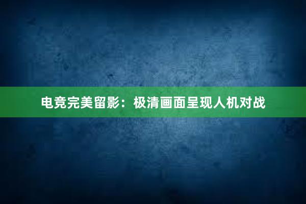 电竞完美留影：极清画面呈现人机对战