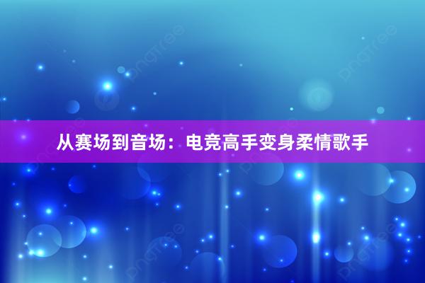 从赛场到音场：电竞高手变身柔情歌手