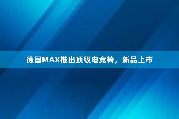 德国MAX推出顶级电竞椅，新品上市