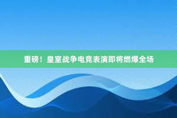 重磅！皇室战争电竞表演即将燃爆全场