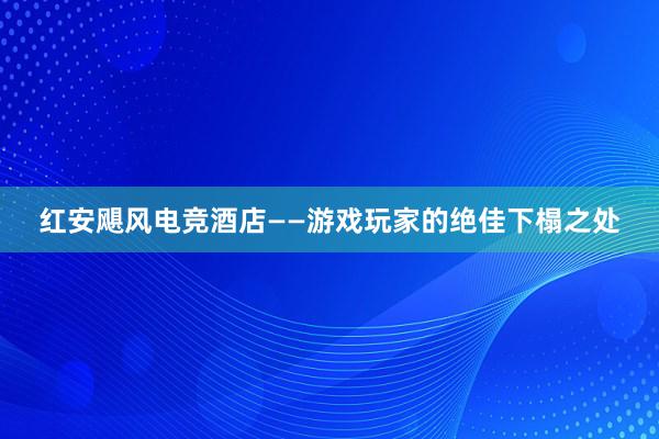 红安飓风电竞酒店——游戏玩家的绝佳下榻之处