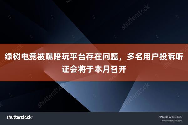 绿树电竞被曝陪玩平台存在问题，多名用户投诉听证会将于本月召开