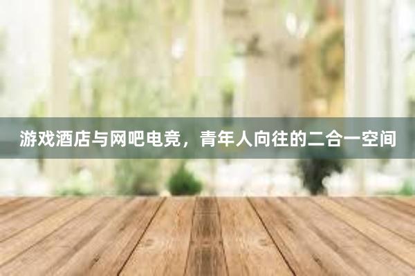 游戏酒店与网吧电竞，青年人向往的二合一空间