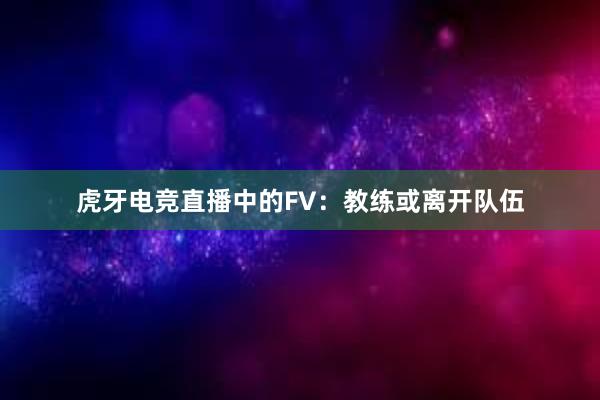 虎牙电竞直播中的FV：教练或离开队伍